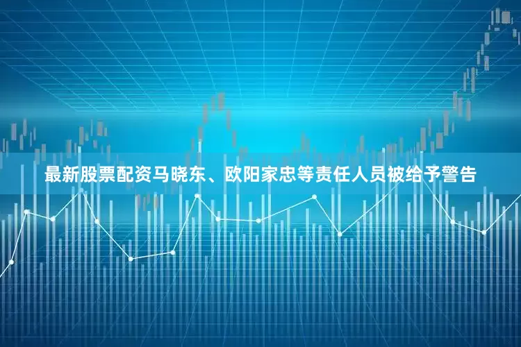 最新股票配资马晓东、欧阳家忠等责任人员被给予警告